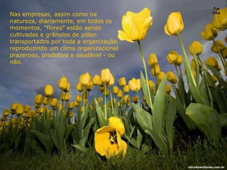 Nas empresas, assim como na
natureza, diariamente, em todos os
momentos, "flores" estão sendo
cultivadas e grânulos de pólen
transportados por toda a organização,
reproduzindo um clima organizacional
prazeroso, produtivo e saudável - ou
não.
ultradownloads.com.br
 