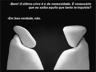 -Bem! O último crivo é o da necessidade. É necessário que eu saiba aquilo que tanto te inquieta? -Em boa verdade, não. 