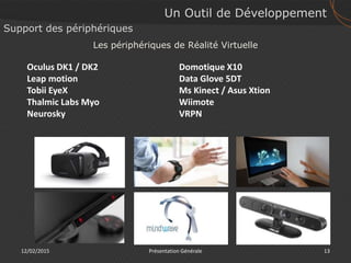12/02/2015 13Présentation Générale
Support des périphériques
Oculus DK1 / DK2
Leap motion
Tobii EyeX
Thalmic Labs Myo
Neurosky
Un Outil de Développement
Les périphériques de Réalité Virtuelle
Domotique X10
Data Glove 5DT
Ms Kinect / Asus Xtion
Wiimote
VRPN
 