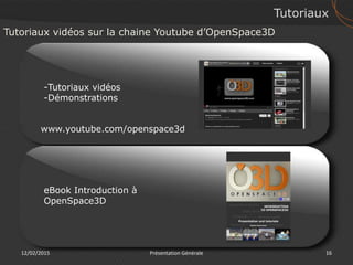 12/02/2015 Présentation Générale 16
Tutoriaux
Tutoriaux vidéos sur la chaine Youtube d’OpenSpace3D
www.youtube.com/openspace3d
-Tutoriaux vidéos
-Démonstrations
eBook Introduction à
OpenSpace3D
 