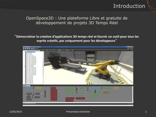 Introduction
12/02/2015 2Présentation Générale
OpenSpace3D : Une plateforme Libre et gratuite de
développement de projets 3D Temps Réel
“Démocratiser la création d’applications 3D temps réel et fournir un outil pour tous les
esprits créatifs, pas uniquement pour les développeurs”
 