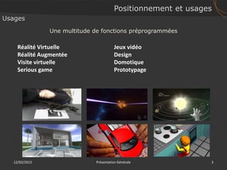 Positionnement et usages
12/02/2015 3Présentation Générale
Usages
Réalité Virtuelle
Réalité Augmentée
Visite virtuelle
Serious game
Une multitude de fonctions préprogrammées
Jeux vidéo
Design
Domotique
Prototypage
 