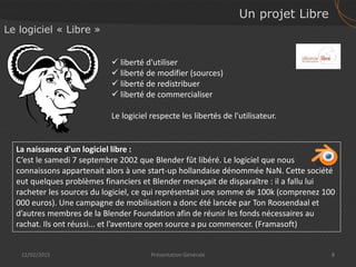 Un projet Libre
12/02/2015 8Présentation Générale
Le logiciel « Libre »
 liberté d'utiliser
 liberté de modifier (sources)
 liberté de redistribuer
 liberté de commercialiser
Le logiciel respecte les libertés de l'utilisateur.
La naissance d'un logiciel libre :
C’est le samedi 7 septembre 2002 que Blender fût libéré. Le logiciel que nous
connaissons appartenait alors à une start-up hollandaise dénommée NaN. Cette société
eut quelques problèmes financiers et Blender menaçait de disparaître : il a fallu lui
racheter les sources du logiciel, ce qui représentait une somme de 100k (comprenez 100
000 euros). Une campagne de mobilisation a donc été lancée par Ton Roosendaal et
d’autres membres de la Blender Foundation afin de réunir les fonds nécessaires au
rachat. Ils ont réussi... et l’aventure open source a pu commencer. (Framasoft)
 