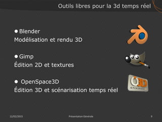 12/02/2015 9Présentation Générale
Outils libres pour la 3d temps réel
 Blender
Modélisation et rendu 3D
 Gimp
Édition 2D et textures
 OpenSpace3D
Édition 3D et scénarisation temps réel
 