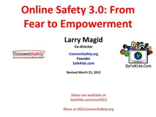 Online Safety 3.0: From
Fear to Empowerment
Larry Magid
Co-director
ConnectSafely.org
Founder
SafeKids.com
Revised March 21, 2012
Slides are available at
SafeKids.com/cue2012
More at OS3.ConnectSafely.org
 