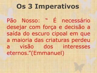 Os 3 Imperativos
Pão Nosso: “ É necessário
desejar com força e decisão a
saída do escuro cipoal em que
a maioria das criaturas perdeu
a visão dos interesses
eternos.”(Emmanuel)
 