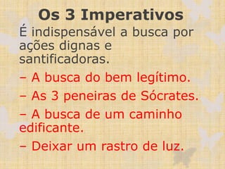 Os 3 Imperativos
É indispensável a busca por
ações dignas e
santificadoras.
– A busca do bem legítimo.
– As 3 peneiras de Sócrates.
– A busca de um caminho
edificante.
– Deixar um rastro de luz.
 