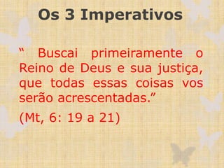 Os 3 Imperativos
“ Buscai primeiramente o
Reino de Deus e sua justiça,
que todas essas coisas vos
serão acrescentadas.”
(Mt, 6: 19 a 21)
 