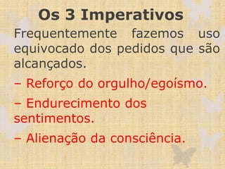 Os 3 Imperativos
Frequentemente fazemos uso
equivocado dos pedidos que são
alcançados.
– Reforço do orgulho/egoísmo.
– Endurecimento dos
sentimentos.
– Alienação da consciência.
 