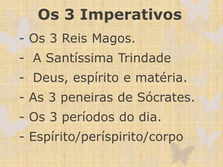 Os 3 Imperativos
- Os 3 Reis Magos.
- A Santíssima Trindade
- Deus, espírito e matéria.
- As 3 peneiras de Sócrates.
- Os 3 períodos do dia.
- Espírito/períspirito/corpo
 