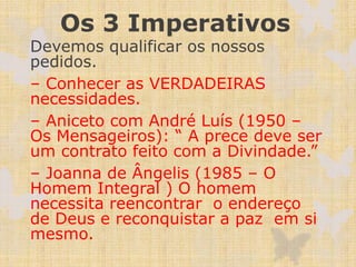 Os 3 Imperativos
Devemos qualificar os nossos
pedidos.
– Conhecer as VERDADEIRAS
necessidades.
– Aniceto com André Luís (1950 –
Os Mensageiros): “ A prece deve ser
um contrato feito com a Divindade.”
– Joanna de Ângelis (1985 – O
Homem Integral ) O homem
necessita reencontrar o endereço
de Deus e reconquistar a paz em si
mesmo.
 