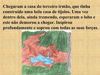Chegaram a casa do terceiro irmão, que tinha
construído uma bela casa de tijolos. Uma vez
dentro dela, ainda tremendo, esperaram o lobo e
este não demorou a chegar. Inspirou
profundamente e soprou com todas as suas forças.
 