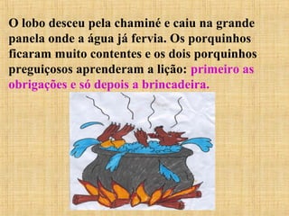 O lobo desceu pela chaminé e caiu na grande
panela onde a água já fervia. Os porquinhos
ficaram muito contentes e os dois porquinhos
preguiçosos aprenderam a lição: primeiro as
obrigações e só depois a brincadeira.
 