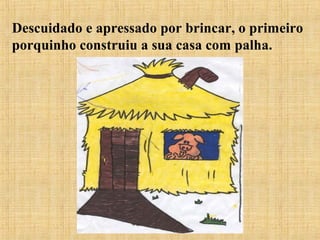 Descuidado e apressado por brincar, o primeiro
porquinho construiu a sua casa com palha.
 