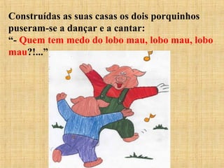 Construídas as suas casas os dois porquinhos
puseram-se a dançar e a cantar:
“- Quem tem medo do lobo mau, lobo mau, lobo
mau?!...”
 