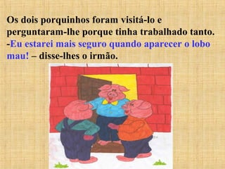 Os dois porquinhos foram visitá-lo e
perguntaram-lhe porque tinha trabalhado tanto.
-Eu estarei mais seguro quando aparecer o lobo
mau! – disse-lhes o irmão.
 