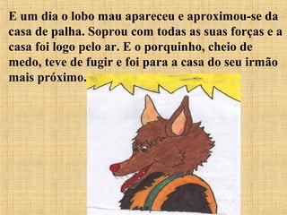 E um dia o lobo mau apareceu e aproximou-se da
casa de palha. Soprou com todas as suas forças e a
casa foi logo pelo ar. E o porquinho, cheio de
medo, teve de fugir e foi para a casa do seu irmão
mais próximo.
 