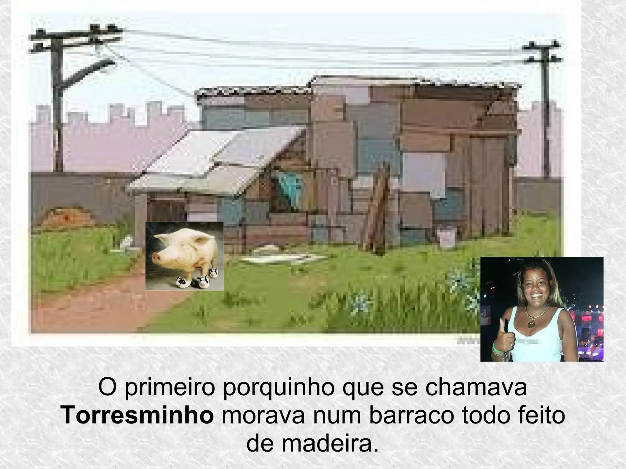 O primeiro porquinho que se chamava
Torresminho morava num barraco todo feito
de madeira.