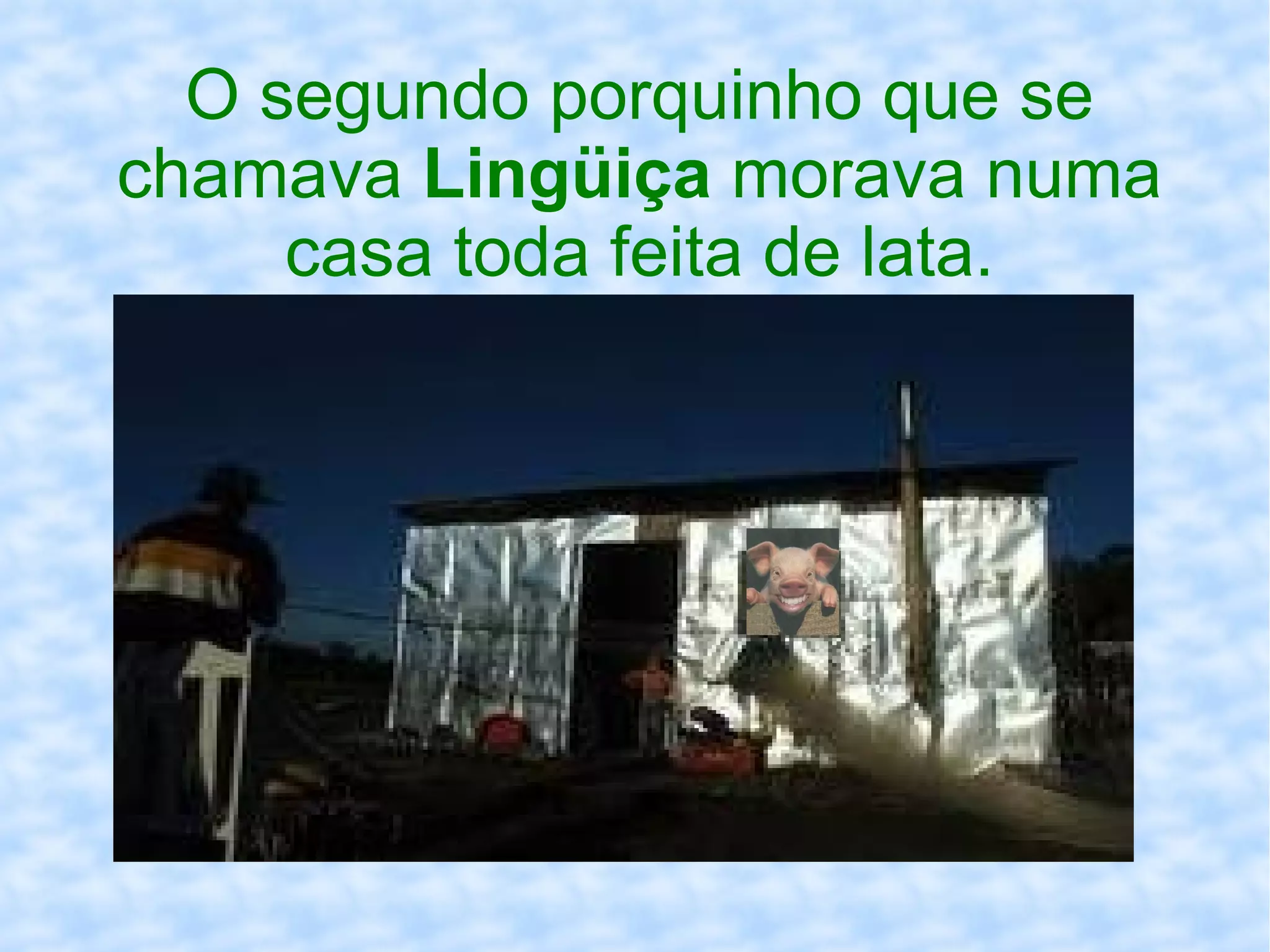 O segundo porquinho que se
chamava Lingüiça morava numa
casa toda feita de lata.