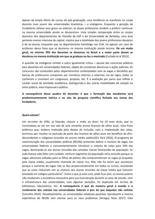 Apesar da ampla oferta de cursos de pós-graduação, uma tendência se manifesta no corpo
docente mais jovem das universidades brasileiras – a endogenia. Enquanto a geração de
fundadores obteve seus graus no exterior, os atuais professores tendem a preferir continuar
na mesma universidade aonde se doutoraram. Uma simples comparação entre os corpos
docentes dos departamentos de filosofia da USP e da Universidade de Berkeley, uma área
portanto menos intensiva de capital, mostra que a totalidade dos jovens professores doutores
é de ex-alunos, enquanto que no departamento homólogo nos EUA, há apenas um caso de
professor dessa faixa que se doutorou na mesma instituição aonde leciona. De um modo
geral, no mínimo 70% dos docentes se doutorou no Brasil e a maior parte desses se
doutorou na mesma instituição em que se graduou ou fez o mestrado [Furtado et al 2015].
A questão da endogenia remete a outra igualmente crítica – aquela dos concursos públicos
para docentes em universidades federais, objeto de constantes denúncias e ações judiciais. Os
concursos são conduzidos pelos departamentos contemplados com as vagas e decididos por
bancas de professores compostas por membros internos e externos, via de regra, todos se
conhecem e convivem em congressos, projetos, etc. É a avaliação por pares que reflete o
caráter social da atividade acadêmica, distinguindo-a das outras modalidades de seleção no
setor público, mais impessoal e pública.
A consequência desse quadro de docentes é que a formação dos estudantes será
predominantemente teórica e no viés da pesquisa científica fechada aos temas dos
fundadores.
Quem estuda?
Um ex-reitor da UFRJ, já falecido, chocou a mídia ao dizer, há 10 anos atrás, que se
incomodava ao ver em sua sala de aula somente alunos brancos de olhos azuis. Uma frase
polêmica que, embora motivada pelo desejo de inclusão, com a implantação das cotas,
terminou por resultar na exclusão de parte dos brancos de olhos azuis em benefício de afro-
descendentes e indígenas oriundos do ensino médio público[G1 Pará 2016]. O programa de
reestruturação das universidades públicas (REUNI) pretendia dobrar o número de vagas nas
universidades federais e concomitantemente introduzir o sistema de cotas para 50% das
vagas, destinando-as aos alunos oriundos das camadas menos favorecidas da população. Se
tudo tivesse sido feito com cuidado, nenhum segmento da população seria excluído porque as
vagas adicionais voltadas para os filhos de pobres não comprometeriam as vagas já ocupadas
pela classe média, usualmente chamada de classe rica. Mas não foi assim que aconteceu
porque o aumento de vagas não se deu proporcionalmente em todos os cursos, resultando
que as cotas reduziram sim as chances dos alunos oriundos da classe média que tivessem
estudado em colégios particulares3
. Como o que já está ruim, pode ficar pior, os alunos pobres
não receberam a assistência necessária para sua manutenção durante os anos de estudo, nem
a infraestrutura das universidades, com algumas exceções, foi duplicada em termos de
bibliotecas, laboratórios, etc. A consequência é que de maneira geral a evasão e o
rendimento dos cotistas nas universidades federais é pior do que daqueles não cotistas
[Carvalho 2016]. Paradoxalmente, as universidades estaduais paulistas reproduzem a mesma
experiência do REUNI sem atentar para os seus problemas [Arreguy Roxo 2017]. Fato
 