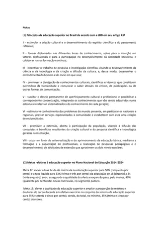 Notas
(1) Princípios da educação superior no Brasil de acordo com a LDB em seu artigo 43º
I - estimular a criação cultural e o desenvolvimento do espírito científico e do pensamento
reflexivo;
II - formar diplomados nas diferentes áreas de conhecimento, aptos para a inserção em
setores profissionais e para a participação no desenvolvimento da sociedade brasileira, e
colaborar na sua formação contínua;
III - incentivar o trabalho de pesquisa e investigação científica, visando o desenvolvimento da
ciência e da tecnologia e da criação e difusão da cultura, e, desse modo, desenvolver o
entendimento do homem e do meio em que vive;
IV - promover a divulgação de conhecimentos culturais, científicos e técnicos que constituem
patrimônio da humanidade e comunicar o saber através do ensino, de publicações ou de
outras formas de comunicação;
V - suscitar o desejo permanente de aperfeiçoamento cultural e profissional e possibilitar a
correspondente concretização, integrando os conhecimentos que vão sendo adquiridos numa
estrutura intelectual sistematizadora do conhecimento de cada geração;
VI - estimular o conhecimento dos problemas do mundo presente, em particular os nacionais e
regionais, prestar serviços especializados à comunidade e estabelecer com esta uma relação
de reciprocidade;
VII - promover a extensão, aberta à participação da população, visando à difusão das
conquistas e benefícios resultantes da criação cultural e da pesquisa científica e tecnológica
geradas na instituição.
VIII - atuar em favor da universalização e do aprimoramento da educação básica, mediante a
formação e a capacitação de profissionais, a realização de pesquisas pedagógicas e o
desenvolvimento de atividades de extensão que aproximem os dois níveis escolares.
(2) Metas relativas à educação superior no Plano Nacional de Educação 2014-2024
Meta 12: elevar a taxa bruta de matrícula na educação superior para 50% (cinquenta por
cento) e a taxa líquida para 33% (trinta e três por cento) da população de 18 (dezoito) a 24
(vinte e quatro) anos, assegurada a qualidade da oferta e expansão para, pelo menos, 40%
(quarenta por cento) das novas matrículas, no segmento público.
Meta 13: elevar a qualidade da educação superior e ampliar a proporção de mestres e
doutores do corpo docente em efetivo exercício no conjunto do sistema de educação superior
para 75% (setenta e cinco por cento), sendo, do total, no mínimo, 35% (trinta e cinco por
cento) doutores.
 
