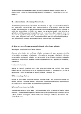 Meta 14: elevar gradualmente o número de matrículas na pós-graduação stricto sensu, de
modo a atingir a titulação anual de 60.000 (sessenta mil) mestres e 25.000 (vinte e cinco mil)
doutores.
(3) A radicalização dos critérios de política afirmativa
Atualmente a política de cotas divide em duas metades as vagas nas universidades federais,
uma para ampla concorrência e outra para oriundos da escola pública, sendo que nesta
metade são consideradas cotas proporcionais ao número de afrodescendentes e indígenas na
região das universidade escolhida. Para alguns essa proporcionalidade racial deveria ser
aplicada ao total de vagas ofertadas e não somente à sua metade. Outra proposta ainda mais
profunda diz respeito a uma ponderação pelo esforço, assim um aluno que vem de uma família
muito pobre, frequentou uma escola em área de conflito, tem dificuldades de transporte et...
teria um bônus que superaria o rendimento de um aluno oriundo da classe média.
(4) Ideias para uma reforma universitária (relativo às universidades federais):
I Paradigmas distintos de universidades federais
Algumas universidades de excelência voltadas exclusivamente para pesquisa científica;
universidades tecnológicas voltadas para a formação de tecnólogos e bacharéis industriais;
universidades profissionais voltadas para a formação de professores, médicos, advogados,
engenheiros; universidades temáticas e experimentais voltadas para experiências inovadoras e
alternativas.
II Autonomia financeira
Regime de contrato de gestão entre cada universidade federal e a União. Folha salarial
diferenciada de acordo com o potencial financeiro de cada órgão. Autonomia na captação de
recursos sob a forma de prestação de serviços, doações, convênios, etc.
III Administração profissional
Comitê de busca para dirigentes máximos. Escolha indireta, fim de consulta direta para
reitores, decanos e diretores. Carreira diferenciada para docentes e técnicos administrativos
de acordo com os interesses e as disponibilidades orçamentárias.
IV Acesso, Permanência e Conclusão
Fim do exame vestibular único ENEM. Cada universidade define seu regime de acesso. Sistema
de bolsas e acompanhamento para estudantes com algum tipo de restrição econômica, étnica,
cultural, motora, psicológica. Sistema efetivo de orientação acadêmica da entrada até a
conclusão do curso.
 
