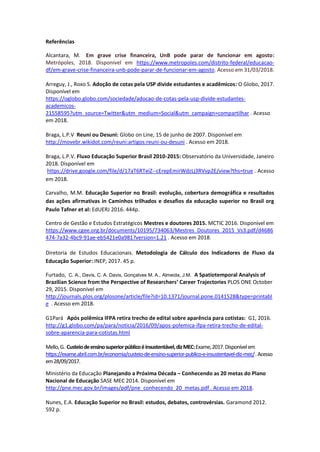Referências
Alcantara, M. Em grave crise financeira, UnB pode parar de funcionar em agosto:
Metrópoles, 2018. Disponível em https://www.metropoles.com/distrito-federal/educacao-
df/em-grave-crise-financeira-unb-pode-parar-de-funcionar-em-agosto. Acesso em 31/03/2018.
Arreguy, J., Roxo S. Adoção de cotas pela USP divide estudantes e acadêmicos: O Globo, 2017.
Disponível em
https://oglobo.globo.com/sociedade/adocao-de-cotas-pela-usp-divide-estudantes-
academicos-
21558595?utm_source=Twitter&utm_medium=Social&utm_campaign=compartilhar . Acesso
em 2018.
Braga, L.P.V Reuni ou Desuni: Globo on Line, 15 de junho de 2007. Disponível em
http://movebr.wikidot.com/reuni:artigos:reuni-ou-desuni . Acesso em 2018.
Braga, L.P.V. Fluxo Educação Superior Brasil 2010-2015: Observatório da Universidade, Janeiro
2018. Disponível em
https://drive.google.com/file/d/17aT6RTeiZ--cErepEmirWdzLj3RVvp2E/view?ths=true . Acesso
em 2018.
Carvalho, M.M. Educação Superior no Brasil: evolução, cobertura demográfica e resultados
das ações afirmativas in Caminhos trilhados e desafios da educação superior no Brasil org
Paulo Tafner et al: EdUERJ 2016. 444p.
Centro de Gestão e Estudos Estratégicos Mestres e doutores 2015. MCTIC 2016. Disponível em
https://www.cgee.org.br/documents/10195/734063/Mestres_Doutores_2015_Vs3.pdf/d4686
474-7a32-4bc9-91ae-eb5421e0a981?version=1.21 . Acesso em 2018.
Diretoria de Estudos Educacionais. Metodologia de Cálculo dos Indicadores de Fluxo da
Educação Superior: INEP, 2017. 45 p.
Furtado, C. A., Davis, C. A. Davis, Gonçalves M. A., Almeida, J.M. A Spatiotemporal Analysis of
Brazilian Science from the Perspective of Researchers’ Career Trajectories PLOS ONE October
29, 2015. Disponível em
http://journals.plos.org/plosone/article/file?id=10.1371/journal.pone.0141528&type=printabl
e . Acesso em 2018.
G1Pará Após polêmica IFPA retira trecho de edital sobre aparência para cotistas: G1, 2016.
http://g1.globo.com/pa/para/noticia/2016/09/apos-polemica-ifpa-retira-trecho-de-edital-
sobre-aparencia-para-cotistas.html
Mello,G. Custeiodeensinosuperiorpúblicoéinsustentável,dizMEC:Exame,2017.Disponívelem
https://exame.abril.com.br/economia/custeio-de-ensino-superior-publico-e-insustentavel-diz-mec/.Acesso
em28/09/2017.
Ministério da Educação Planejando a Próxima Década – Conhecendo as 20 metas do Plano
Nacional de Educação SASE MEC 2014. Disponível em
http://pne.mec.gov.br/images/pdf/pne_conhecendo_20_metas.pdf . Acesso em 2018.
Nunes, E.A. Educação Superior no Brasil: estudos, debates, controvérsias. Garamond 2012.
592 p.
 