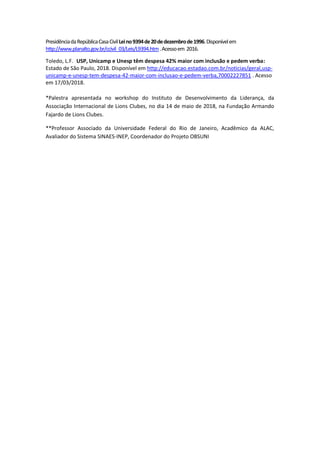PresidênciadaRepúblicaCasaCivilLeino9394de20dedezembrode1996.Disponívelem
http://www.planalto.gov.br/ccivil_03/Leis/L9394.htm.Acessoem 2016.
Toledo, L.F. USP, Unicamp e Unesp têm despesa 42% maior com inclusão e pedem verba:
Estado de São Paulo, 2018. Disponível em http://educacao.estadao.com.br/noticias/geral,usp-
unicamp-e-unesp-tem-despesa-42-maior-com-inclusao-e-pedem-verba,70002227851 . Acesso
em 17/03/2018.
*Palestra apresentada no workshop do Instituto de Desenvolvimento da Liderança, da
Associação Internacional de Lions Clubes, no dia 14 de maio de 2018, na Fundação Armando
Fajardo de Lions Clubes.
**Professor Associado da Universidade Federal do Rio de Janeiro, Acadêmico da ALAC,
Avaliador do Sistema SINAES-INEP, Coordenador do Projeto OBSUNI
 
