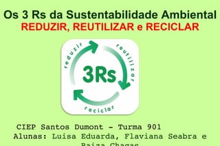 Os 3 Rs da Sustentabilidade Ambiental  REDUZIR, REUTILIZAR e RECICLAR CIEP Santos Dumont - Turma 901 Alunas:  Luisa Eduarda, Flaviana Seabra e Raiza Chagas 