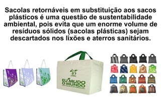 Sacolas retornáveis em substituição aos sacos plásticos é uma questão de sustentabilidade ambiental, pois evita que um enorme volume de resíduos sólidos (sacolas plásticas) sejam descartados nos lixões e aterros sanitários. 