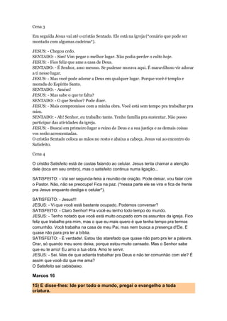 Cena 3
Em seguida Jesus vai até o cristão Sentado. Ele está na igreja (*cenário que pode ser
montado com algumas cadeiras*).
JESUS: - Chegou cedo.
SENTADO: - Sim! Vim pegar o melhor lugar. Não podia perder o culto hoje.
JESUS: - Fico feliz que ame a casa de Deus.
SENTADO: - É Senhor, amo mesmo. Se pudesse morava aqui. É maravilhoso vir adorar
a ti nesse lugar.
JESUS: - Mas você pode adorar a Deus em qualquer lugar. Porque você é templo e
morada do Espírito Santo.
SENTADO: - Amém!
JESUS: - Mas sabe o que te falta?
SENTADO: - O que Senhor? Pode dizer.
JESUS: - Mais compromisso com a minha obra. Você está sem tempo pra trabalhar pra
mim.
SENTADO: - Ah! Senhor, eu trabalho tanto. Tenho família pra sustentar. Não posso
participar das atividades da igreja.
JESUS: - Buscai em primeiro lugar o reino de Deus e a sua justiça e as demais coisas
vos serão acrescentadas.
O cristão Sentado coloca as mãos no rosto e abaixa a cabeça. Jesus vai ao encontro do
Satisfeito.
Cena 4
O cristão Satisfeito está de costas falando ao celular. Jesus tenta chamar a atenção
dele (toca em seu ombro), mas o satisfeito continua numa ligação...
SATISFEITO: - Vai ser segunda-feira a reunião de oração. Pode deixar, vou falar com
o Pastor. Não, não se preocupe! Fica na paz. (*nessa parte ele se vira e fica de frente
pra Jesus enquanto desliga o celular*).
SATISFEITO: - Jesus!!!
JESUS: - Vi que você está bastante ocupado. Podemos conversar?
SATISFEITO: - Claro Senhor! Pra você eu tenho todo tempo do mundo.
JESUS: - Tenho notado que você está muito ocupado com os assuntos da igreja. Fico
feliz que trabalhe pra mim, mas o que eu mais quero é que tenha tempo pra termos
comunhão. Você trabalha na casa de meu Pai, mas nem busca a presença d'Ele. E
quase não para pra ler a bíblia.
SATISFEITO: - É verdade!. Estou tão atarefado que quase não paro pra ler a palavra.
Orar, só quando meu sono deixa, porque estou muito cansado. Mas o Senhor sabe
que eu te amo! Eu amo a tua obra. Amo te servir.
JESUS: - Sei. Mas de que adianta trabalhar pra Deus e não ter comunhão com ele? É
assim que você diz que me ama?
O Satisfeito sai cabisbaixo.
Marcos 16
15) E disse-lhes: Ide por todo o mundo, pregai o evangelho a toda
criatura.
 