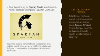 L E Y D E F I G U R A -
F O N D O
• Para ilustrar la ley de Figura y Fondo a un logotipo,
hemos escogido la empresa «Spartan Golf Club».
Establece el hecho de
que el cerebro no puede
interpretar un objeto
como figura o fondo al
mismo tiempo. Depende
de la percepción del
objeto será la imagen a
observar.
Podemos apreciar como la figura corresponde a un
golfista marcándose un swing y el fondo, eludiendo
la figura, corresponde a un espartano al más puro
estilo 300.
 