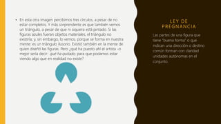 L E Y D E
P R E G N A N C I A
• En esta otra imagen percibimos tres círculos, a pesar de no
estar completos. Y más sorprendente es que también vemos
un triángulo, a pesar de que ni siquiera está pintado. Si las
figuras azules fueran objetos materiales, el triángulo no
existiría; y, sin embargo, lo vemos, porque se forma en nuestra
mente: es un triángulo ilusorio. Existió también en la mente de
quien diseñó las figuras. Pero ¿qué ha puesto ahí el artista -o
mejor sería decir: qué ha quitado, para que podamos estar
viendo algo que en realidad no existe?
Las partes de una figura que
tiene "buena forma" o que
indican una dirección o destino
común forman con claridad
unidades autónomas en el
conjunto.
 