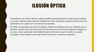 ILUSIÓN ÓPTICA
Entendemos por ilusión óptica a todas aquellas representaciones visuales de la realidad,
las cuales suponen algún tipo de modificación de la misma de acuerdo a toda la serie de
parámetros, los cuales son normalmente aceptados.
Al hablar de ejemplos de ilusiones ópticas, podemos establecer que son aquellas que se
generan a partir de la transformación de los elementos comunes de algunas imágenes, y
por eso, el ojo solamente recibe determinada información que el cerebro no puede
considerar como lógicas y por esto llaman la atención o generan sorpresas.
 