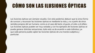 CÓMO SON LAS ILUSIONES ÓPTICAS
Las ilusiones ópticas son siempre visuales. Con esto podemos deducir que la única forma
de conocer y reconocer las ilusiones ópticas es mediante la vista, y no a partir de otros
sentidos propios del ser humano, como es el caso del tacto, el gusto, el oído o el olfato.
Las ilusiones ópticas pueden ser muy variadas y con los ejemplos de ilusiones ópticas se
puede generar distintas sensaciones, todo esto va de acuerdo a cada individuo, ya
que cada persona puede captar las ilusiones ópticas de una manera subjetiva y
particular.
 