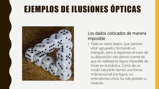 EJEMPLOS DE ILUSIONES ÓPTICAS
Los dados colocados de manera
imposible
• Fíjate en estos dados, que parecen
estar agrupados formando un
triángulo, pero si seguimos el trazo de
su disposición nos damos cuenta de
que en realidad es figura imposible de
hacer en la práctica. Como de un
modo natural le damos una forma
tridimensional a la figura, no
entendemos cómo ha sido posible su
creación.
 