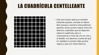LA CUADRÍCULA CENTELLEANTE
• Esta otra ilusión óptica es también
bastante popular, consiste en fijarse
bien porque a primera vista podemos
apreciar varios puntos negros entre los
diversos cuadrados que se disponen
sobre la cuadrícula, pero si
comenzamos a mirar de uno en uno y
al detalle, nos daremos cuenta de que
en realidad no existen tales puntos
negros y que son todos blancos.
 