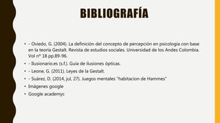 BIBLIOGRAFÍA
• - Oviedo, G. (2004). La definición del concepto de percepción en psicología con base
en la teoría Gestalt. Revista de estudios sociales. Universidad de los Andes Colombia.
Vol nº 18 pp.89-96.
• - Ilusionario.es (s.f.). Guía de ilusiones ópticas.
• - Leone, G. (2011). Leyes de la Gestalt.
• - Suárez, D. (2014, jul, 27). Juegos mentales “habitacion de Hammes”
• Imágenes google
• Google academyc
 