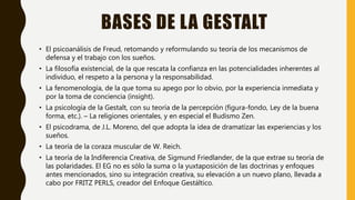 BASES DE LA GESTALT
• El psicoanálisis de Freud, retomando y reformulando su teoría de los mecanismos de
defensa y el trabajo con los sueños.
• La filosofía existencial, de la que rescata la confianza en las potencialidades inherentes al
individuo, el respeto a la persona y la responsabilidad.
• La fenomenología, de la que toma su apego por lo obvio, por la experiencia inmediata y
por la toma de conciencia (insight).
• La psicología de la Gestalt, con su teoría de la percepción (figura-fondo, Ley de la buena
forma, etc.). – La religiones orientales, y en especial el Budismo Zen.
• El psicodrama, de J.L. Moreno, del que adopta la idea de dramatizar las experiencias y los
sueños.
• La teoría de la coraza muscular de W. Reich.
• La teoría de la Indiferencia Creativa, de Sigmund Friedlander, de la que extrae su teoría de
las polaridades. El EG no es sólo la suma o la yuxtaposición de las doctrinas y enfoques
antes mencionados, sino su integración creativa, su elevación a un nuevo plano, llevada a
cabo por FRITZ PERLS, creador del Enfoque Gestáltico.
 