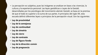 • La percepción es subjetiva, pues las imágenes se analizan en base a las vivencias, la
cultura y la experiencia personal. Las leyes gestálticas o Leyes de la Gestalt,
desarrolladas por los psicólogos del movimiento alemán Gestalt, se basa en la premisa
de que el todo es superior a la suma de sus partes. A principios del siglo XX, esta
escuela definió diferentes leyes o principios de la percepción visual. Son las siguientes:
• Ley de proximidad
• Ley de la semejanza
• Ley de continuidad
• Ley de simetría
• Ley de cierre
• Ley de contraste
• Ley de figura-fondo
• Ley de la dirección común
• Ley de pregnancia
 
