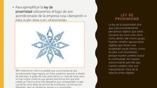 L E Y D E
P R OX I M I DA D
La ley de la proximidad dice
que subconscientemente
percibimos objetos que están
cercanos los unos a los otros
como dentro del mismo grupo.
Nuestro cerebro agrupa estos
objetos que tienen una
propiedad visual común, como
el color o el movimiento
porque nuestro cerebro busca
la continuidad. Así nuestro
subconsciente permite que
nuestro cerebro cree una
interpretación clara de la
relación entre objetos.
• Para ejemplificar la ley de
proximidad utilizaremos el logo de aire
acondicionado de la empresa rusa «Aeroprof» o
para quién sepa ruso «Аэропроф».
Sin meternos en cómo es posible que una empresa de aire
acondicionado haga negocio en Rusia, podemos apreciar el diseño
de este logo. A golpe de vista observamos un copo de nieve, pero
no hay ningún contorno que genere esta forma sino que está
creado por otros iconos más pequeños que corresponden a cada
una de las ocho áreas de servicio de la empresa. Las formas son
 