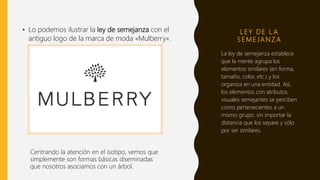 L E Y D E L A
S E M E JA N Z A
• Lo podemos ilustrar la ley de semejanza con el
antiguo logo de la marca de moda «Mulberry».
La ley de semejanza establece
que la mente agrupa los
elementos similares (en forma,
tamaño, color, etc.) y los
organiza en una entidad. Así,
los elementos con atributos
visuales semejantes se perciben
como pertenecientes a un
mismo grupo, sin importar la
distancia que los separe y sólo
por ser similares.
Centrando la atención en el isotipo, vemos que
simplemente son formas básicas diseminadas
que nosotros asociamos con un árbol.
 