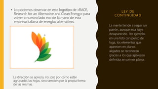 L E Y D E
CO N T I N U I DA D
• Lo podemos observar en este logotipo de «RACE,
Research for an Alternative and Clean Energy» para
volver a nuestro lado eco de la mano de esta
empresa italiana de energías alternativas.
La mente tiende a seguir un
patrón, aunque esta haya
desaparecido. Por ejemplo,
en una foto con punto de
fuga, los elementos que
aparecen en planos
alejados se reconocen
gracias a los que aparecen
definidos en primer plano.
La dirección se aprecia, no solo por cómo están
agrupadas las hojas, sino también por la propia forma
de las mismas.
 
