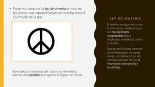 L E Y D E S I M E T R Í A
• Podemos observar la ley de simetría en uno de
los iconos más representativos de nuestra historia.
El símbolo de la paz.
El cerebro persigue estructurar
la información visual para que
sea más fácilmente
comprensible. Busca
simplicidad, estabilidad, orden
y simetría.
Esta ley de la Gestalt pretende
que el espectador no pierda
tiempo con distracciones del
mensaje principal. Por eso la
información será sencilla y
equilibrada.
Apreciamos la simpleza del trazo y los elementos,
además del equilibrio que genera la figura del círculo.
 