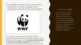 L E Y D E C I E R R E
• Para reflejar la idea de la ley de cierre hemos
escogido el conocidísimo logotipo de la
organización de conservación natural «WWF».
Nuestra mente añade los
elementos faltantes para
completar una figura. Las
formas cerradas y acabadas
son más estables visualmente,
lo que hace que tendamos a
“cerrar” y a completar con la
imaginación las formas
percibidas buscando la mejor
organización posible.
En la imagen podemos ver como toda la parte
superior del panda permanece abierta, siendo el único
contorno real las patas. Aún así nuestro cerebro tiende
a mostrarnos la imagen completa del oso, cuando
conscientemente solo apreciamos unas manchas muy
 