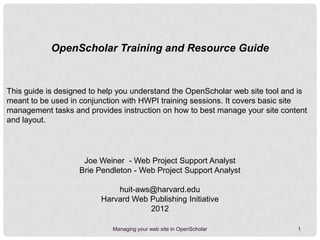 OpenScholar Training and Resource Guide


This guide is designed to help you understand the OpenScholar web site tool and is
meant to be used in conjunction with HWPI training sessions. It covers basic site
management tasks and provides instruction on how to best manage your site content
and layout.




                    Joe Weiner - Web Project Support Analyst
                   Brie Pendleton - Web Project Support Analyst

                             huit-aws@harvard.edu
                         Harvard Web Publishing Initiative
                                     2013

                            Managing your web site in OpenScholar              1
 