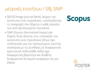 μετρικές ενοτήτων / SRJ, SNIP
• SJR (SCImago Journal Rank). Δείχνει τον
αντίκτυπο ενός περιοδικού, υπολογίζοντας
τις αναφορές που δέχεται η κάθε εργασία
του από αξιολογημένα πειοδικά.
• SNIP (Source Normalized Impact per
Paper). Ένας δείκτης που υπολογίζει τον
αντίκτυπο ενός περιοδικού (όπως έχει
υπολογιστεί για την προηγούμενη τριετία)
αναλογικά με τις συνθήκες σε διαφορετικά
ερευνητικά πεδία (κάθε πεδίο έχει
διαφορετική βαρύτητα και διαθέτει
διαφορετικό δυναμικό αναφορών σε μια
βάση).
 