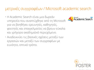 μετρικές συγγραφέων / Microsoft academic search
• H Academic Search είναι μια δωρεάν
υπηρεσία που αναπτύχθηκε από τη Microsoft
για να βοηθήσει ερευνητές, καθηγητές,
φοιτητές και επαγγελματίες να βρουν εύκολα
και γρήγορα ακαδημαϊκό περιεχόμενο.
• Aναδεικνύει τις βασικές σχέσεις μεταξύ των
εργασιών και μεταξύ των συγγραφέων με
ευνόητο, οπτικό τρόπο.
 
