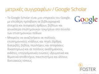 μετρικές συγγραφέων / Google Scholar
• Το Google Scholar είναι μια υπηρεσία του Google,
με ελεύθερη πρόσβαση σε βιβλιογραφικά
στοιχεία και αναφορές άρθρων, βιβλίων και
γενικότερα επιστημονικών τεκμηρίων στο σύνολο
των επιστημονικών πεδίων.
• Μπορείτε να αναζητήσετε σε πολλούς
επιστημονικούς κλάδους και πηγές (άρθρα,
διατριβές, βιβλία, περιλήψεις και αποφάσεις
δικαστηρίων) και σε πολλούς ακαδημαϊκούς
εκδότες, επαγγελματικές ενώσεις, ιδρυματικά και
θεματικά αποθετήρια, πανεπιστήμια και άλλους
δικτυακούς τόπους.
 