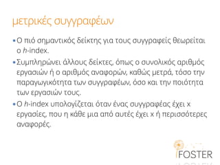μετρικές συγγραφέων
•Ο πιό σημαντικός δείκτης για τους συγγραφείς θεωρείται
ο h-index.
•Συμπληρώνει άλλους δείκτες, όπως ο συνολικός αριθμός
εργασιών ή ο αριθμός αναφορών, καθώς μετρά, τόσο την
παραγωγικότητα των συγγραφέων, όσο και την ποιότητα
των εργασιών τους.
•Ο h-index υπολογίζεται όταν ένας συγγραφέας έχει x
εργασίες, που η κάθε μια από αυτές έχει x ή περισσότερες
αναφορές.
 